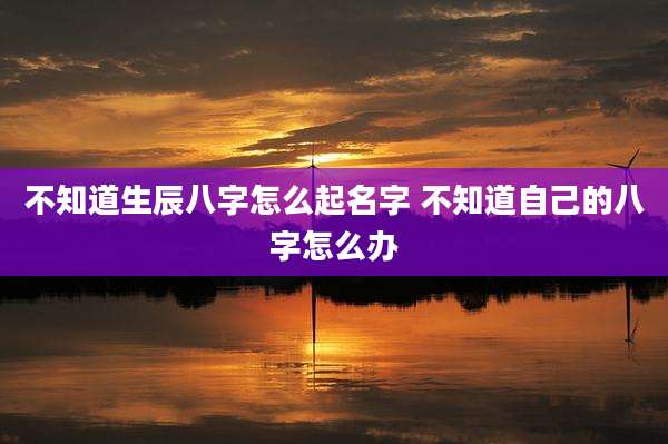 不知道生辰八字怎么起名字 不知道自己的八字怎么办