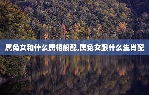属兔女和什么属相般配,属兔女跟什么生肖配