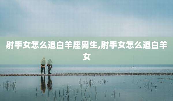 射手女怎么追白羊座男生,射手女怎么追白羊女