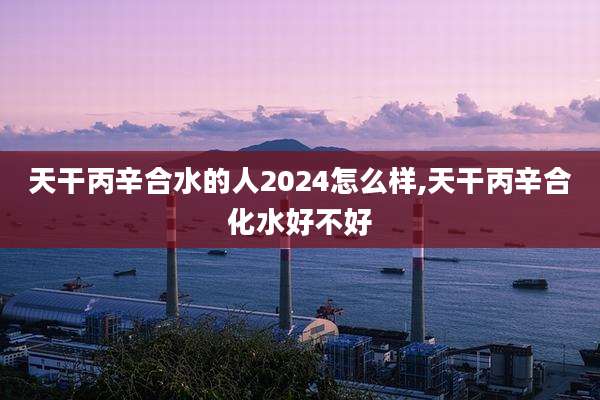 天干丙辛合水的人2024怎么样,天干丙辛合化水好不好