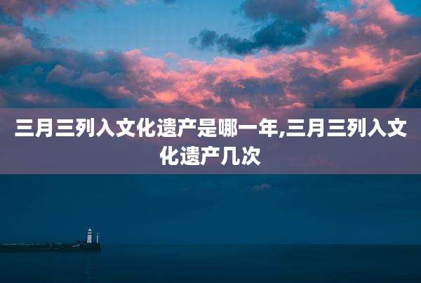 三月三列入文化遗产是哪一年,三月三列入文化遗产几次