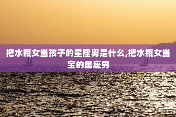 把水瓶女当孩子的星座男是什么,把水瓶女当宝的星座男