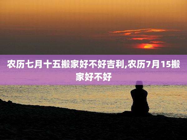 农历七月十五搬家好不好吉利,农历7月15搬家好不好