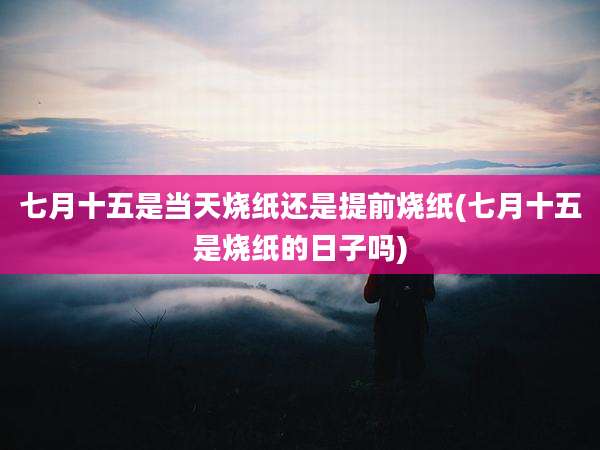 七月十五是当天烧纸还是提前烧纸(七月十五是烧纸的日子吗)