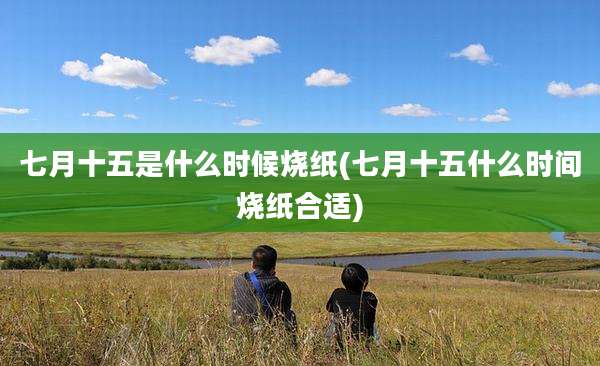 七月十五是什么时候烧纸(七月十五什么时间烧纸合适)
