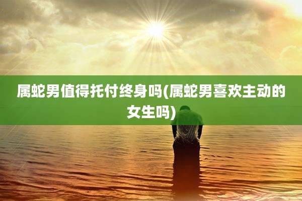 属蛇男值得托付终身吗(属蛇男喜欢主动的女生吗)