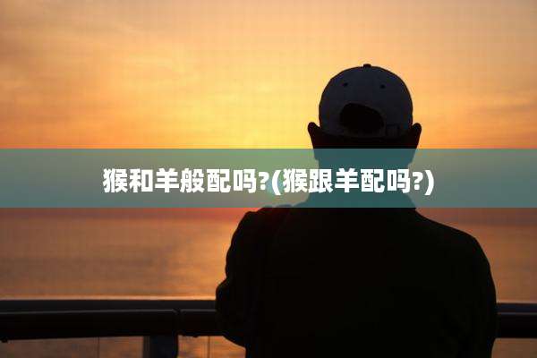 猴和羊般配吗?(猴跟羊配吗?)