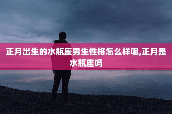正月出生的水瓶座男生性格怎么样呢,正月是水瓶座吗