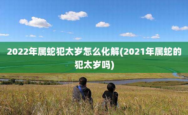 2022年属蛇犯太岁怎么化解(2021年属蛇的犯太岁吗)