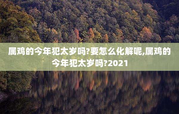 属鸡的今年犯太岁吗?要怎么化解呢,属鸡的今年犯太岁吗?2021
