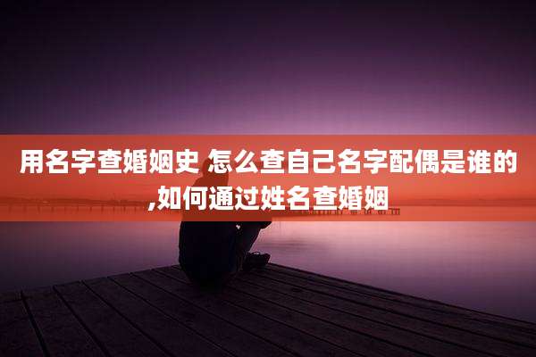 用名字查婚姻史 怎么查自己名字配偶是谁的,如何通过姓名查婚姻