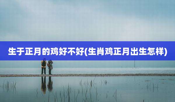 生于正月的鸡好不好(生肖鸡正月出生怎样)