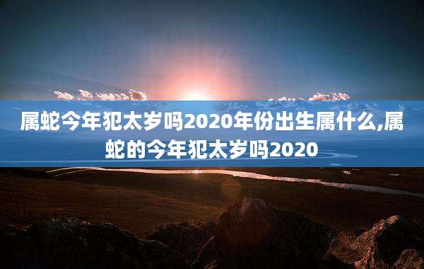 属蛇今年犯太岁吗2020年份出生属什么,属蛇的今年犯太岁吗2020