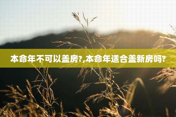 本命年不可以盖房?,本命年适合盖新房吗?