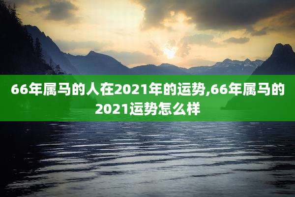 66年属马的人在2021年的运势,66年属马的2021运势怎么样