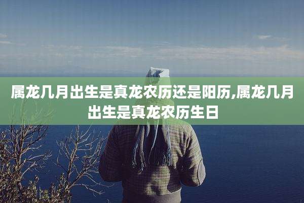 属龙几月出生是真龙农历还是阳历,属龙几月出生是真龙农历生日