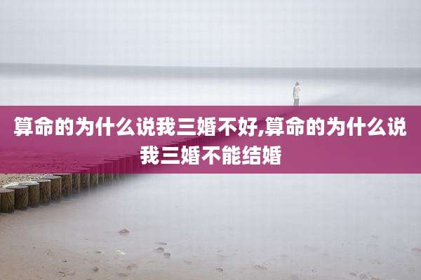 算命的为什么说我三婚不好,算命的为什么说我三婚不能结婚
