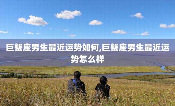 巨蟹座男生最近运势如何,巨蟹座男生最近运势怎么样