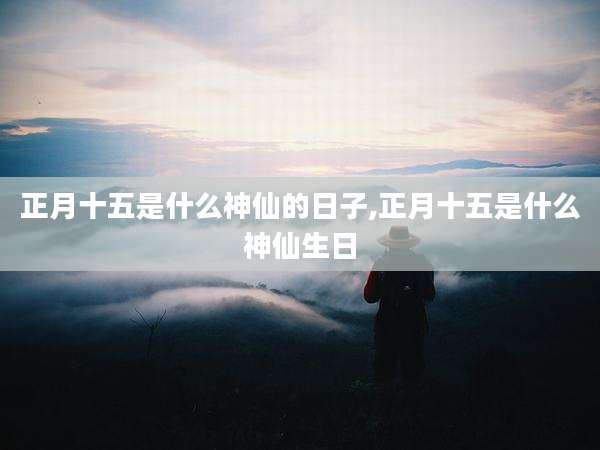 正月十五是什么神仙的日子,正月十五是什么神仙生日