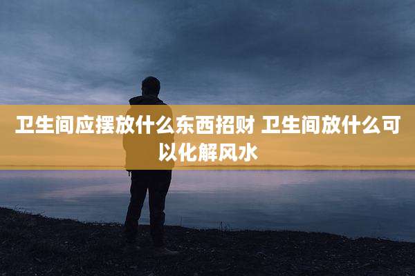 卫生间应摆放什么东西招财 卫生间放什么可以化解风水