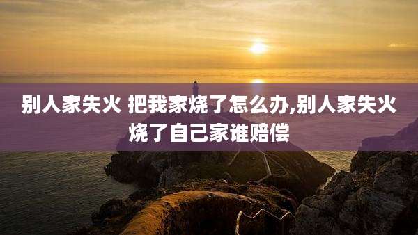 别人家失火 把我家烧了怎么办,别人家失火烧了自己家谁赔偿