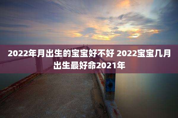2022年月出生的宝宝好不好 2022宝宝几月出生最好命2021年