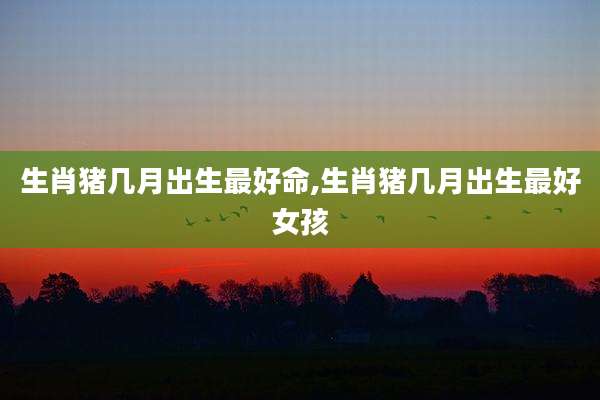 生肖猪几月出生最好命,生肖猪几月出生最好女孩