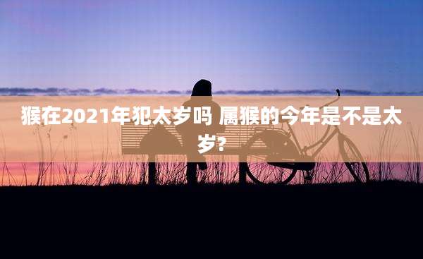 猴在2021年犯太岁吗 属猴的今年是不是太岁?