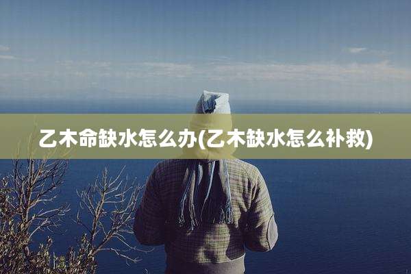 乙木命缺水怎么办(乙木缺水怎么补救)