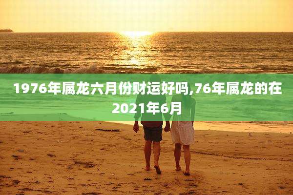 1976年属龙六月份财运好吗,76年属龙的在2021年6月