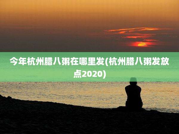 今年杭州腊八粥在哪里发(杭州腊八粥发放点2020)