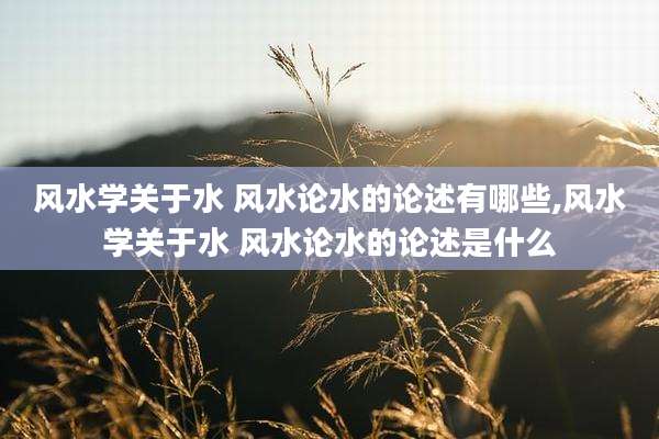 风水学关于水 风水论水的论述有哪些,风水学关于水 风水论水的论述是什么