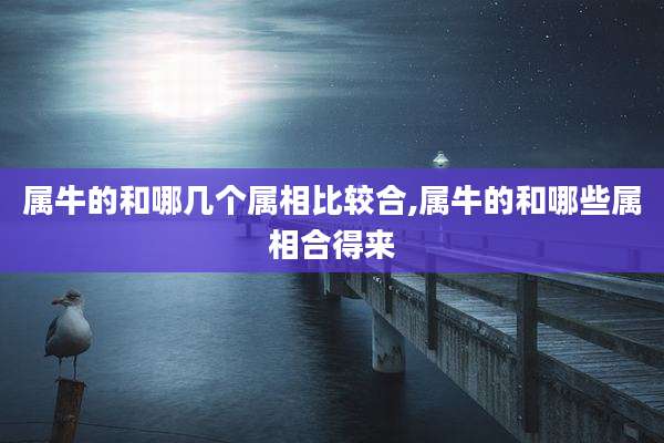 属牛的和哪几个属相比较合,属牛的和哪些属相合得来