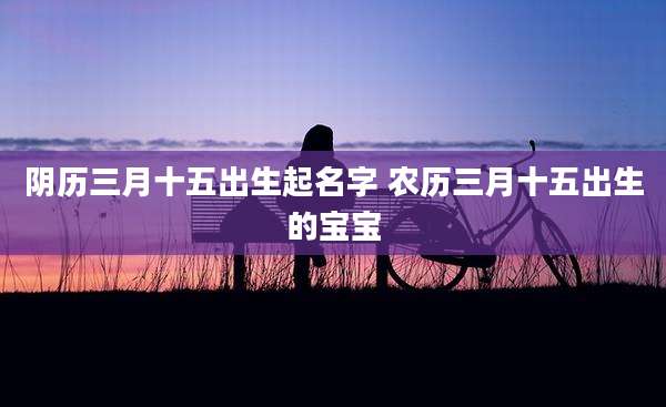 阴历三月十五出生起名字 农历三月十五出生的宝宝