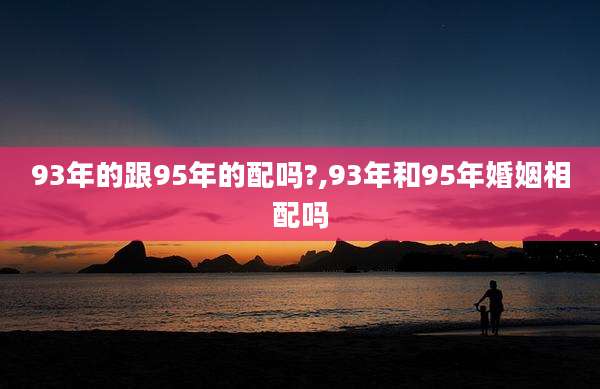 93年的跟95年的配吗?,93年和95年婚姻相配吗