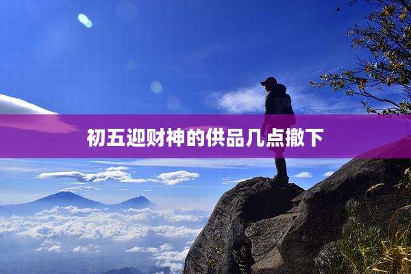 初五迎财神的供品几点撤下