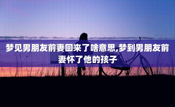 梦见男朋友前妻回来了啥意思,梦到男朋友前妻怀了他的孩子