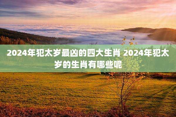 2024年犯太岁最凶的四大生肖 2024年犯太岁的生肖有哪些呢