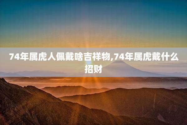 74年属虎人佩戴啥吉祥物,74年属虎戴什么招财