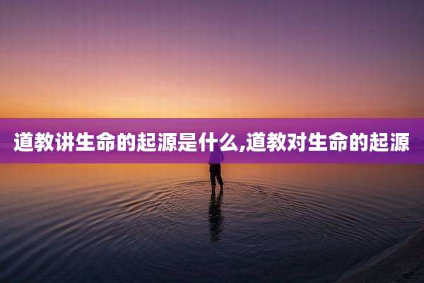 道教讲生命的起源是什么,道教对生命的起源