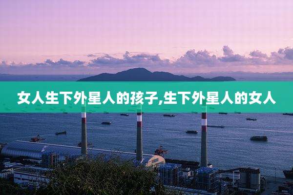 女人生下外星人的孩子,生下外星人的女人