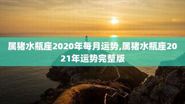 属猪水瓶座2020年每月运势,属猪水瓶座2021年运势完整版