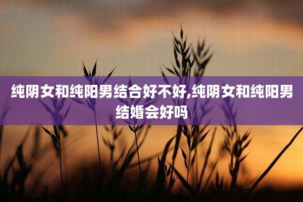 纯阴女和纯阳男结合好不好,纯阴女和纯阳男结婚会好吗
