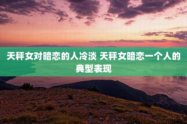 天秤女对暗恋的人冷淡 天秤女暗恋一个人的典型表现