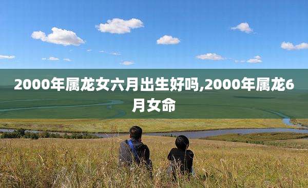 2000年属龙女六月出生好吗,2000年属龙6月女命
