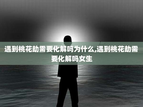 遇到桃花劫需要化解吗为什么,遇到桃花劫需要化解吗女生