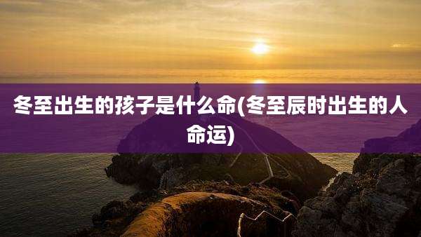 冬至出生的孩子是什么命(冬至辰时出生的人命运)