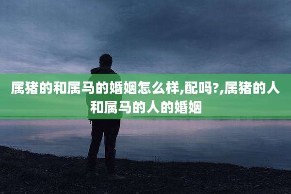 属猪的和属马的婚姻怎么样,配吗?,属猪的人和属马的人的婚姻