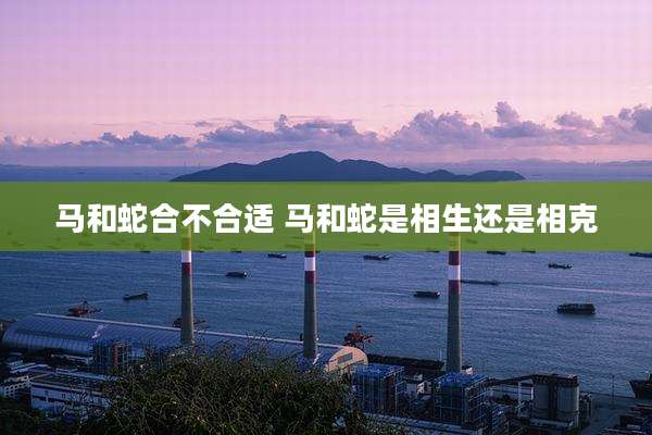 马和蛇合不合适 马和蛇是相生还是相克