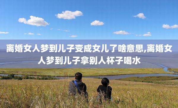 离婚女人梦到儿子变成女儿了啥意思,离婚女人梦到儿子拿别人杯子喝水